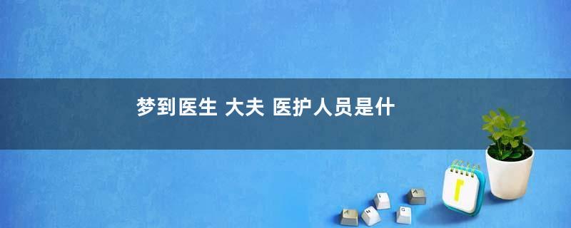梦到医生 大夫 医护人员是什么意思